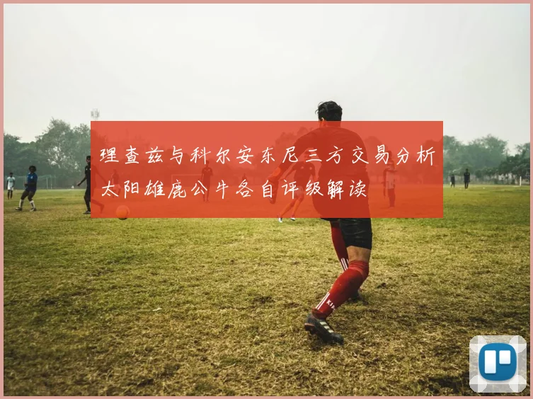 理查兹与科尔安东尼三方交易分析太阳雄鹿公牛各自评级解读