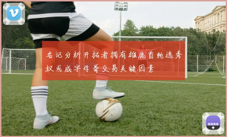 名记分析开拓者拥有雄鹿首轮选秀权或成字母哥交易关键因素