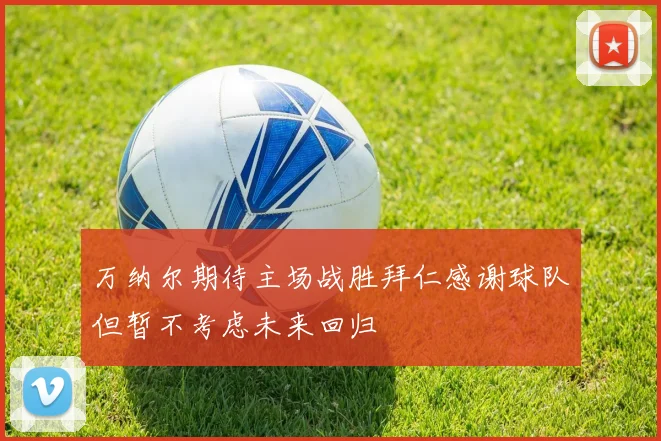 万纳尔期待主场战胜拜仁感谢球队但暂不考虑未来回归