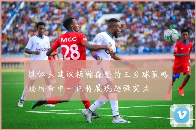 媒体人建议杨瀚森坚持三分球策略场均命中一记将展现超强实力