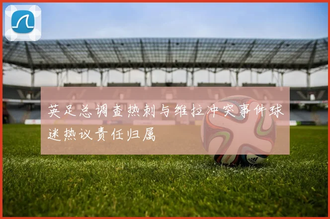 英足总调查热刺与维拉冲突事件球迷热议责任归属