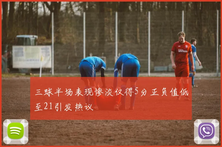 三球半场表现惨淡仅得5分正负值低至21引发热议