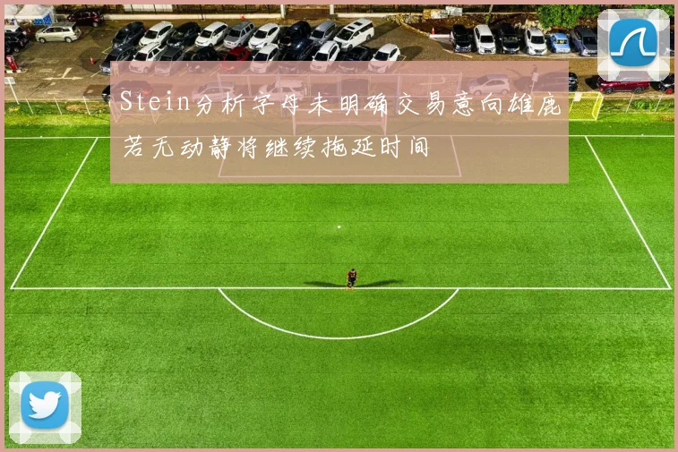 Stein分析字母未明确交易意向雄鹿若无动静将继续拖延时间