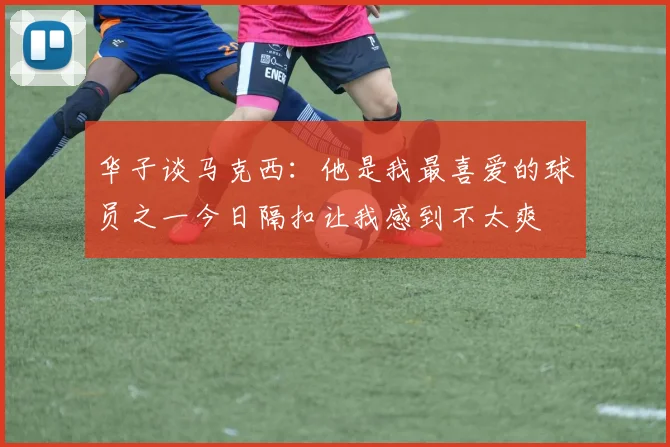 华子谈马克西：他是我最喜爱的球员之一今日隔扣让我感到不太爽