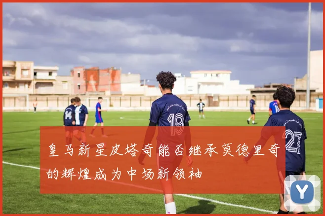 皇马新星皮塔奇能否继承莫德里奇的辉煌成为中场新领袖