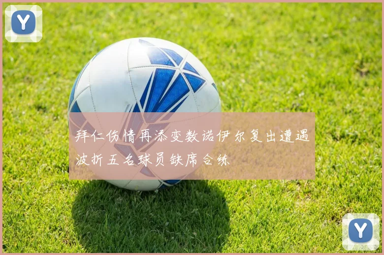 拜仁伤情再添变数诺伊尔复出遭遇波折五名球员缺席合练