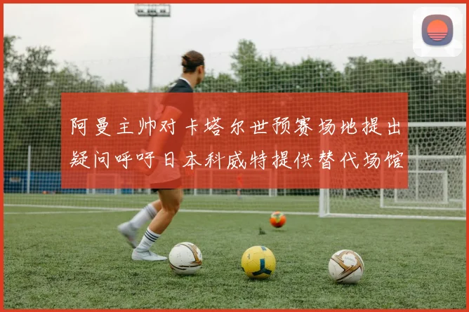 阿曼主帅对卡塔尔世预赛场地提出疑问呼吁日本科威特提供替代场馆