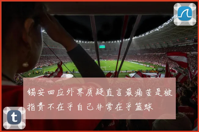 锡安回应外界质疑直言最痛苦是被指责不在乎自己非常在乎篮球