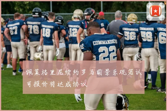 佩莱格里尼续约罗马前景乐观若认可报价将达成协议