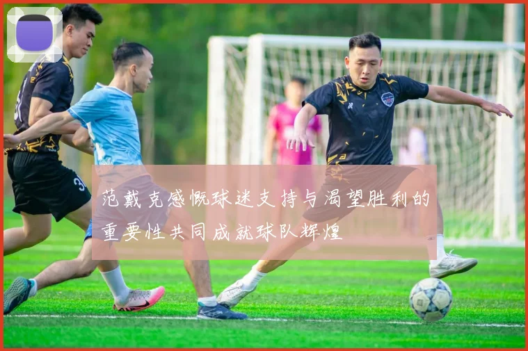 范戴克感慨球迷支持与渴望胜利的重要性共同成就球队辉煌