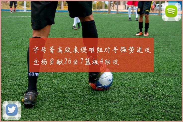 字母哥高效表现难阻对手强势进攻全场贡献26分7篮板4助攻