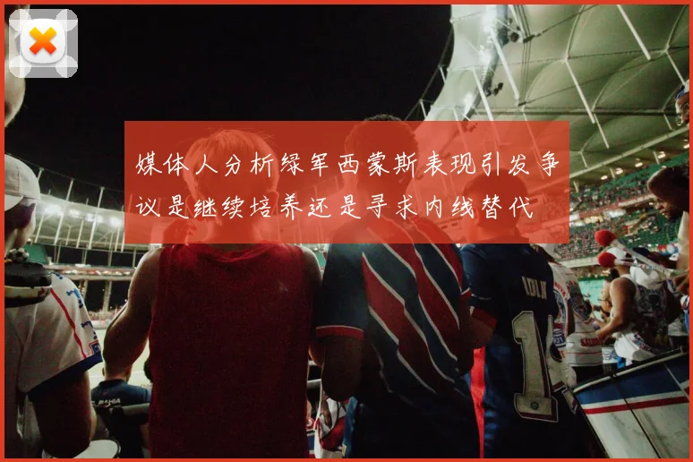媒体人分析绿军西蒙斯表现引发争议是继续培养还是寻求内线替代