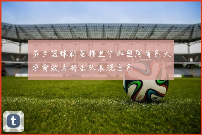 芬兰篮球新星穆里宁加盟阿肯色大学曾效力游击队表现出色
