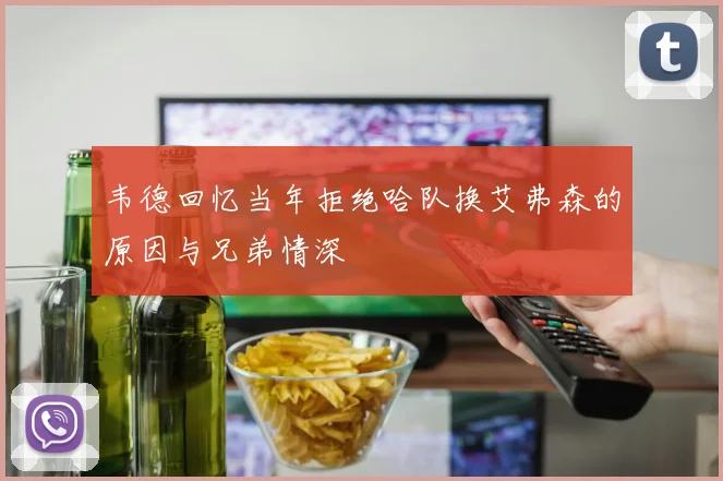 韦德回忆当年拒绝哈队换艾弗森的原因与兄弟情深