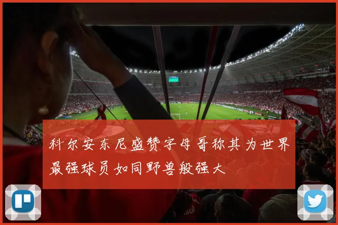 科尔安东尼盛赞字母哥称其为世界最强球员如同野兽般强大