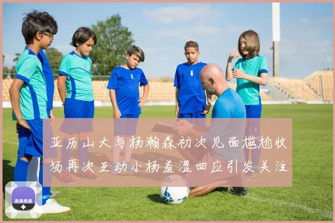 亚历山大与杨瀚森初次见面尴尬收场再次互动小杨羞涩回应引发关注