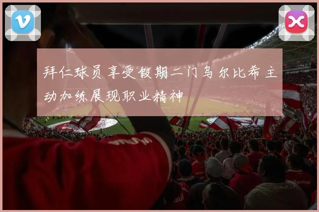 拜仁球员享受假期二门乌尔比希主动加练展现职业精神