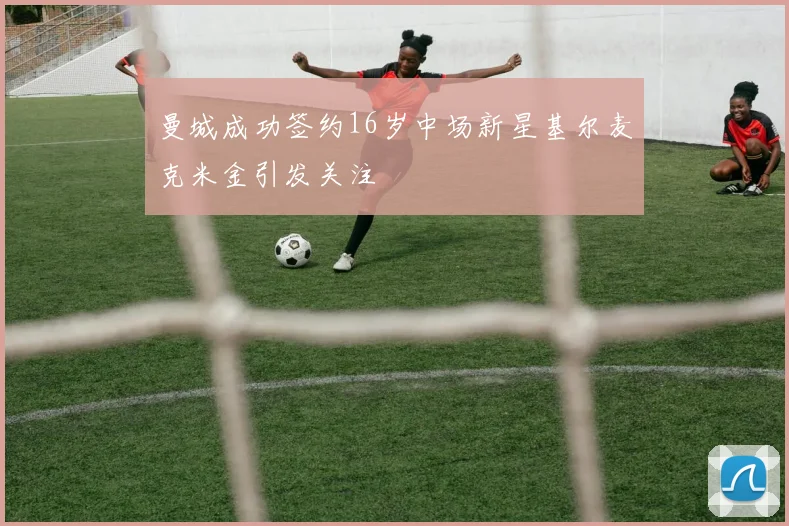 曼城成功签约16岁中场新星基尔麦克米金引发关注