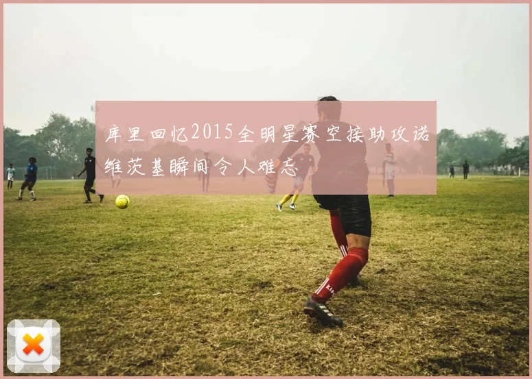 库里回忆2015全明星赛空接助攻诺维茨基瞬间令人难忘