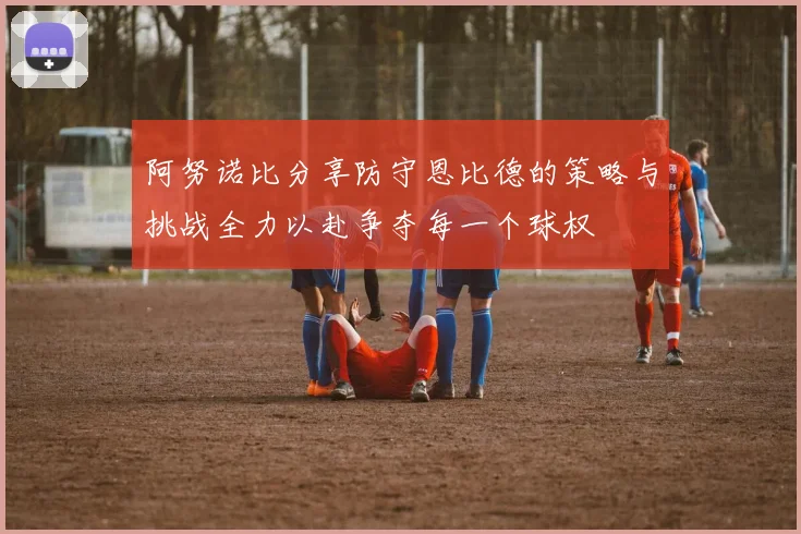 阿努诺比分享防守恩比德的策略与挑战全力以赴争夺每一个球权
