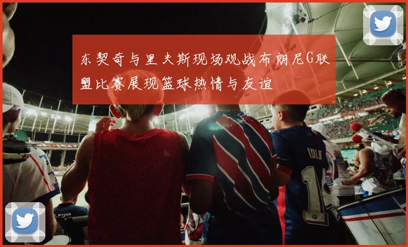 东契奇与里夫斯现场观战布朗尼G联盟比赛展现篮球热情与友谊