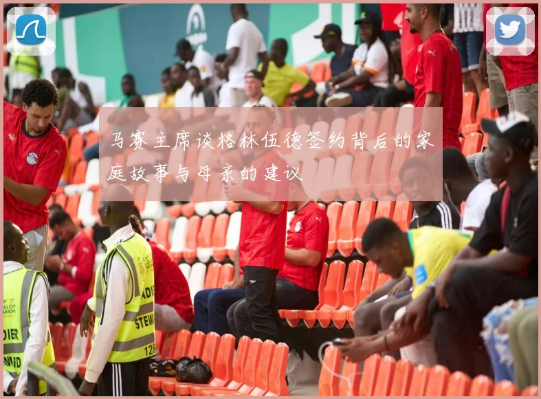 马赛主席谈格林伍德签约背后的家庭故事与母亲的建议