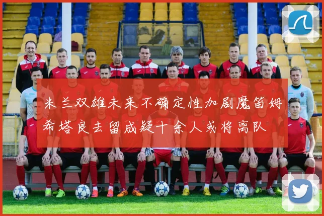 米兰双雄未来不确定性加剧魔笛姆希塔良去留成疑十余人或将离队