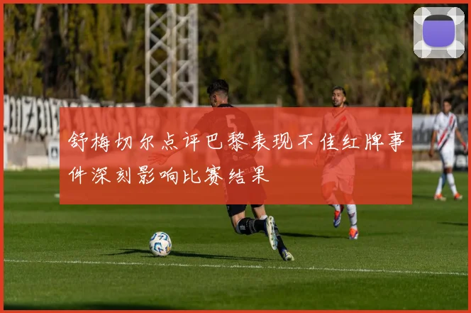 舒梅切尔点评巴黎表现不佳红牌事件深刻影响比赛结果