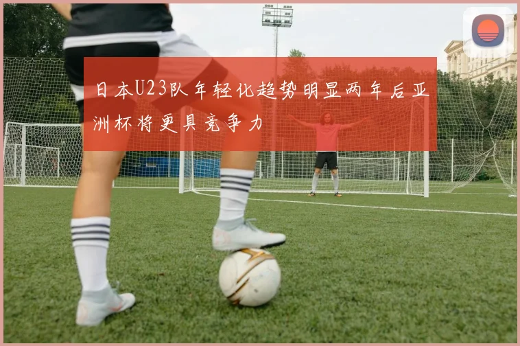 日本U23队年轻化趋势明显两年后亚洲杯将更具竞争力