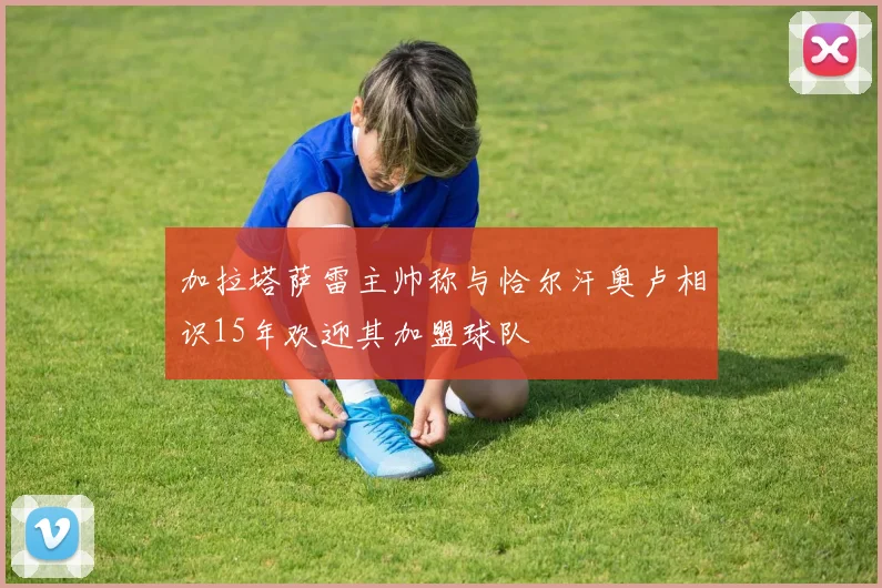 加拉塔萨雷主帅称与恰尔汗奥卢相识15年欢迎其加盟球队