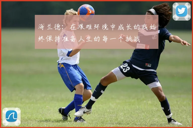 海兰德：在艰难环境中成长的我始终保持准备人生的每一个挑战