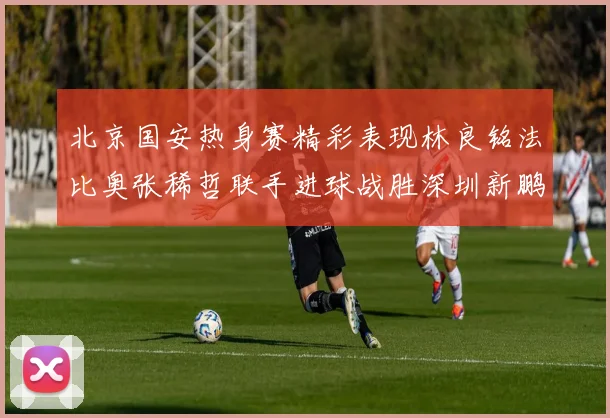 北京国安热身赛精彩表现林良铭法比奥张稀哲联手进球战胜深圳新鹏城