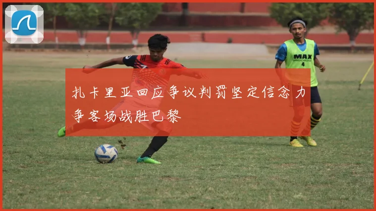 扎卡里亚回应争议判罚坚定信念力争客场战胜巴黎