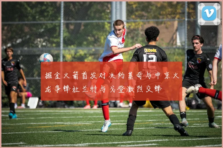 掘金火箭首发对决约基奇与申京火龙争锋杜兰特与戈登激烈交锋