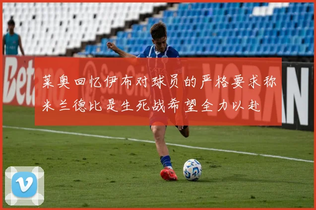 莱奥回忆伊布对球员的严格要求称米兰德比是生死战希望全力以赴
