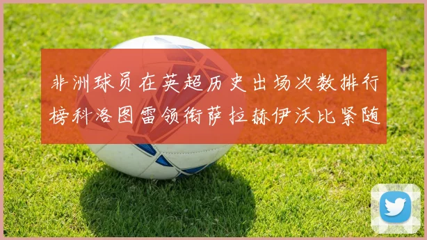 非洲球员在英超历史出场次数排行榜科洛图雷领衔萨拉赫伊沃比紧随其后