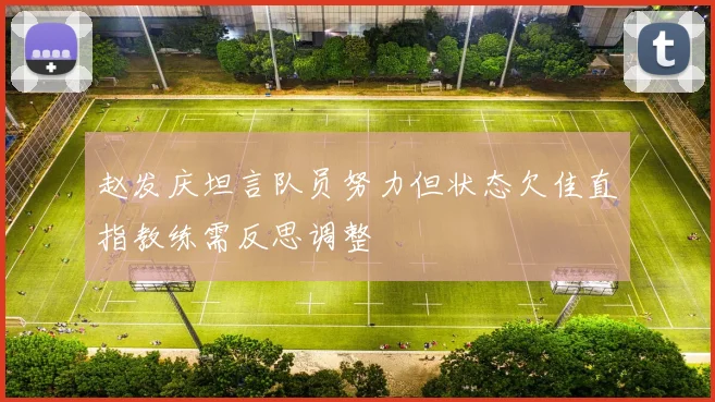 赵发庆坦言队员努力但状态欠佳直指教练需反思调整