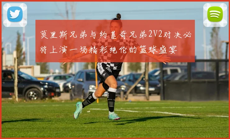 莫里斯兄弟与约基奇兄弟2V2对决必将上演一场精彩绝伦的篮球盛宴