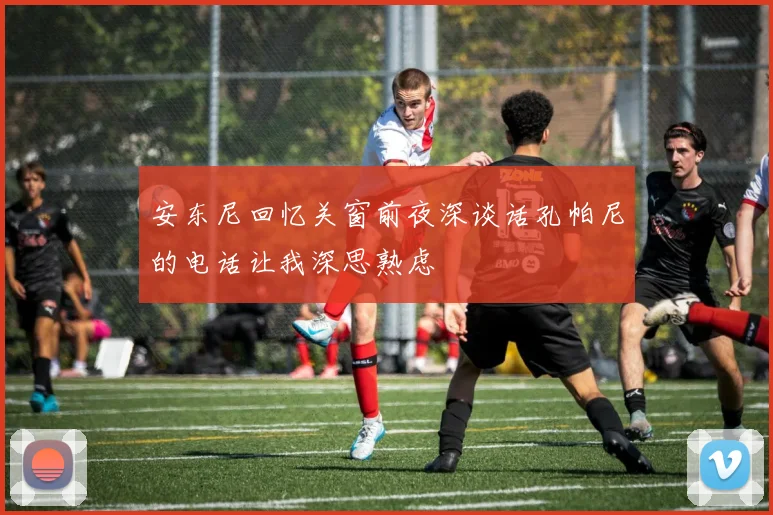 安东尼回忆关窗前夜深谈话孔帕尼的电话让我深思熟虑
