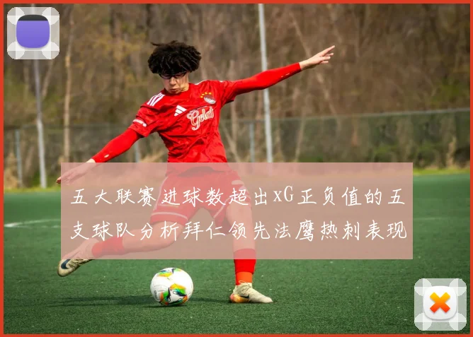 五大联赛进球数超出xG正负值的五支球队分析拜仁领先法鹰热刺表现抢眼